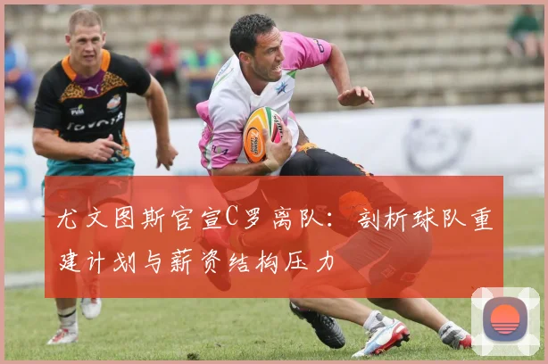 尤文图斯官宣C罗离队：剖析球队重建计划与薪资结构压力