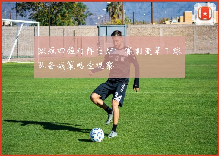 欧冠四强对阵出炉：赛制变革下球队备战策略全观察
