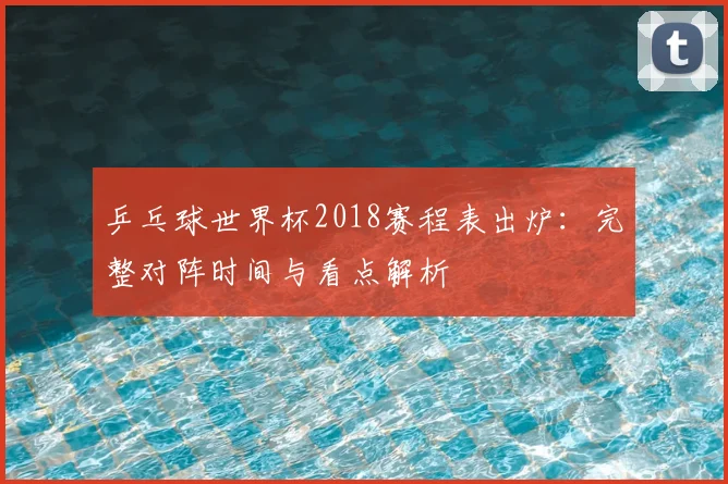 乒乓球世界杯2018赛程表出炉：完整对阵时间与看点解析