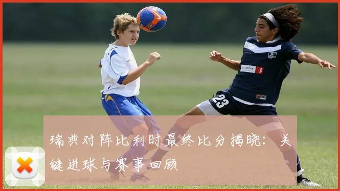 瑞典对阵比利时最终比分揭晓：关键进球与赛事回顾