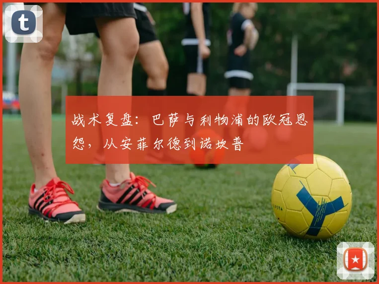 战术复盘:巴萨与利物浦的欧冠恩怨,从安菲尔德到诺坎普