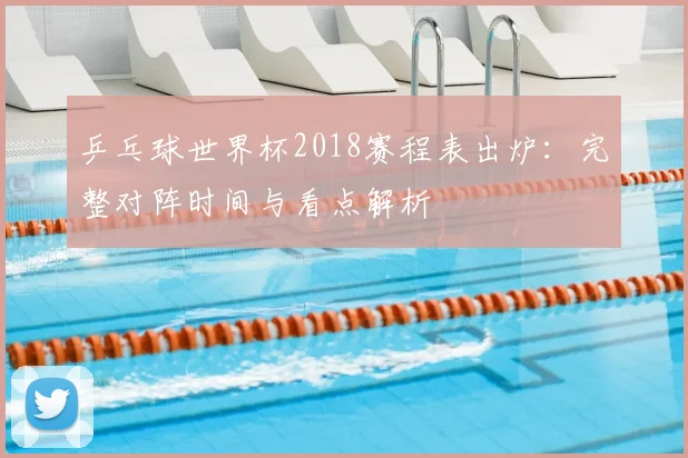 乒乓球世界杯2018赛程表出炉：完整对阵时间与看点解析