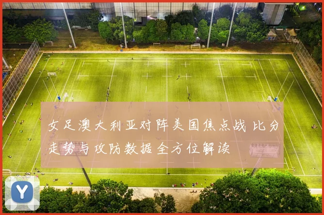 女足澳大利亚对阵美国焦点战 比分走势与攻防数据全方位解读