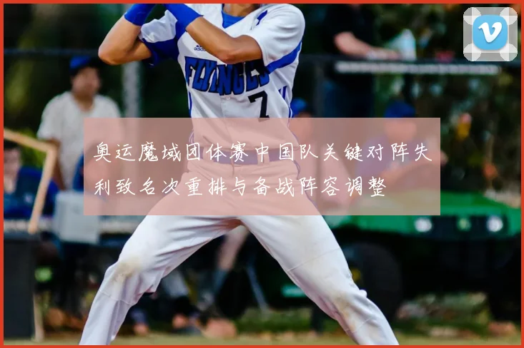 奥运魔域团体赛中国队关键对阵失利致名次重排与备战阵容调整