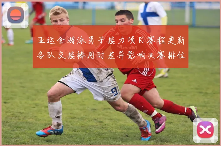 亚运会游泳男子接力项目赛程更新各队交接棒用时差异影响决赛排位