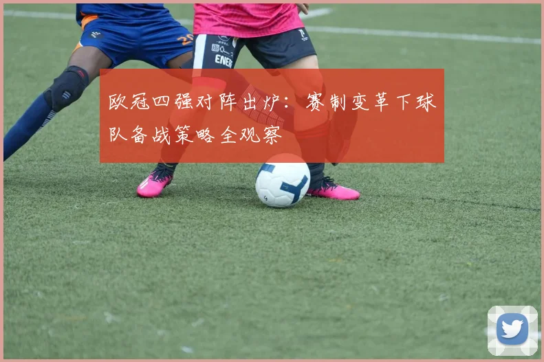 欧冠四强对阵出炉:赛制变革下球队备战策略全观察