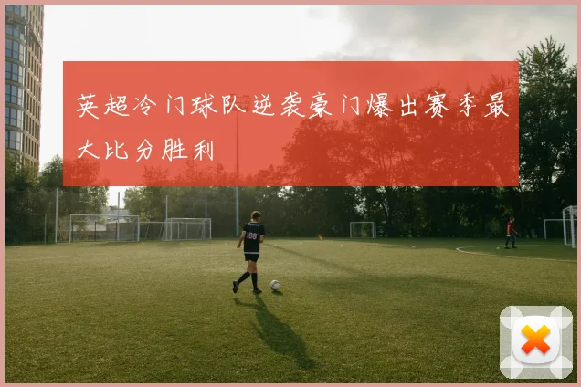 英超冷门球队逆袭豪门爆出赛季最大比分胜利