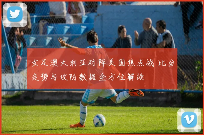 女足澳大利亚对阵美国焦点战 比分走势与攻防数据全方位解读