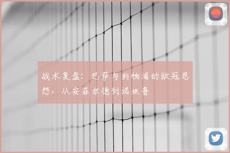 战术复盘:巴萨与利物浦的欧冠恩怨,从安菲尔德到诺坎普